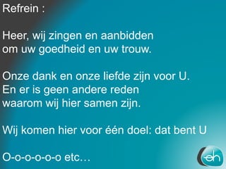 Refrein :
Heer, wij zingen en aanbidden
om uw goedheid en uw trouw.
Onze dank en onze liefde zijn voor U.
En er is geen andere reden
waarom wij hier samen zijn.
Wij komen hier voor één doel: dat bent U
O-o-o-o-o-o etc…
 