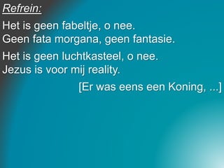 Refrein:
Het is geen fabeltje, o nee.
Geen fata morgana, geen fantasie.
Het is geen luchtkasteel, o nee.
Jezus is voor mij reality.
[Er was eens een Koning, ...]
 