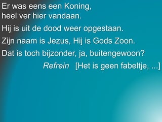 Er was eens een Koning,
heel ver hier vandaan.
Hij is uit de dood weer opgestaan.
Zijn naam is Jezus, Hij is Gods Zoon.
Dat is toch bijzonder, ja, buitengewoon?
Refrein [Het is geen fabeltje, ...]
 