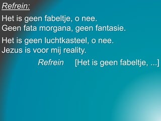 Refrein:
Het is geen fabeltje, o nee.
Geen fata morgana, geen fantasie.
Het is geen luchtkasteel, o nee.
Jezus is voor mij reality.
Refrein [Het is geen fabeltje, ...]
 