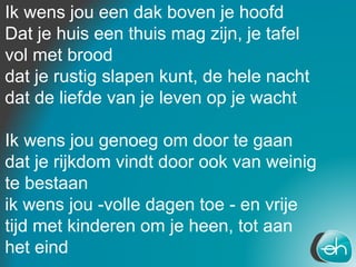 Ik wens jou een dak boven je hoofd
Dat je huis een thuis mag zijn, je tafel
vol met brood
dat je rustig slapen kunt, de hele nacht
dat de liefde van je leven op je wacht
Ik wens jou genoeg om door te gaan
dat je rijkdom vindt door ook van weinig
te bestaan
ik wens jou -volle dagen toe - en vrije
tijd met kinderen om je heen, tot aan
het eind
 