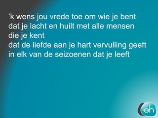 ‘k wens jou vrede toe om wie je bent
dat je lacht en huilt met alle mensen
die je kent
dat de liefde aan je hart vervulling geeft
in elk van de seizoenen dat je leeft
 