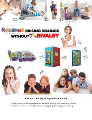 Kinderena Raising Siblings without Rivalry
Sibling Rivalry is the disagreement forms that can be seen in almost every home between
brothers and sisters in a kind of jealousy, teasing, fighting, demanding and competing.
 