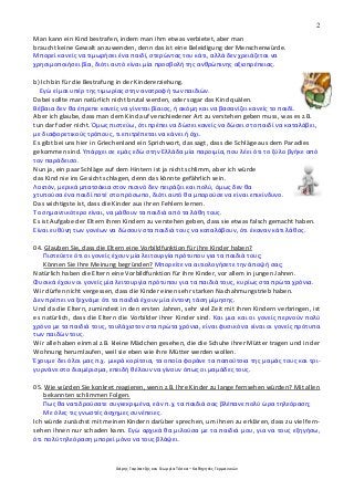 2
Χάρης Γαρίτατζης και Γεωργία Τόσκα – Καθηγητές Γερμανικών
Man kann ein Kind bestrafen, indem man ihm etwas verbietet, aber man
braucht keine Gewalt anzuwenden, denn das ist eine Beleidigung der Menschenwürde.
Μπορεί κανείς να τιμωρήσει ένα παιδί, στερώντας του κάτι, αλλά δεν χρειάζεται να
χρησιμοποιήσει βία, διότι αυτό είναι μία προσβολή της ανθρώπινης αξιοπρέπειας.
b) Ich bin für die Bestrafung in der Kindererziehung.
Εγώ είμαι υπέρ της τιμωρίας στην ανατροφή των παιδιών.
Dabei sollte man natürlich nicht brutal werden, oder sogar das Kind quälen.
Βέβαια δεν θα έπρεπε κανείς να γίνεται βίαιος, ή ακόμη και να βασανίζει κανείς το παιδί.
Aber ich glaube, dass man dem Kind auf verschiedener Art zu verstehen geben muss, was es z.B.
tun darf oder nicht. Όμως πιστεύω, ότι πρέπει να δώσει κανείς να δώσει στο παιδί να καταλάβει,
με διαφορετικούς τρόπους, τι επιτρέπεται να κάνει ή όχι.
Es gibt bei uns hier in Griechenland ein Sprichwort, das sagt, dass die Schläge aus dem Paradies
gekommen sind. Υπάρχει σε εμάς εδώ στην Ελλάδα μία παροιμία, που λέει ότι το ξύλο βγήκε από
τον παράδεισο.
Nun ja, ein paar Schläge auf dem Hintern ist ja nicht schlimm, aber ich würde
das Kind nie ins Gesicht schlagen, denn das könnte gefährlich sein.
Λοιπόν, μερικά μπατσάκια στον πισινό δεν πειράζει και πολύ, όμως δεν θα
χτυπούσα ένα παιδί ποτέ στο πρόσωπο, διότι αυτό θα μπορούσε να είναι επικίνδυνο.
Das wichtigste ist, dass die Kinder aus ihren Fehlern lernen.
Το σημαντικότερο είναι, να μάθουν τα παιδιά από τα λάθη τους.
Es ist Aufgabe der Eltern ihren Kindern zu verstehen geben, dass sie etwas falsch gemacht haben.
Είναι ευθύνη των γονέων να δώσουν στα παιδιά τους να καταλάβουν, ότι έκαναν κάτι λάθος.
04. Glauben Sie, dass die Eltern eine Vorbildfunktion für ihre Kinder haben?
Πιστεύετε ότι οι γονείς έχουν μία λειτουργία πρότυπου για τα παιδιά τους;
Können Sie Ihre Meinung begründen? Μπορείτε να αιτιολογήσετε την άποψή σας;
Natürlich haben die Eltern eine Vorbildfunktion für ihre Kinder, vor allem in jungen Jahren.
Φυσικά έχουν οι γονείς μία λειτουργία πρότυπου για τα παιδιά τους, κυρίως στα πρώτα χρόνια.
Wir dürfen nicht vergessen, dass die Kinder einen sehr starken Nachahmungstrieb haben.
Δεν πρέπει να ξεχνάμε ότι τα παιδιά έχουν μία έντονη τάση μίμησης.
Und da die Eltern, zumindest in den ersten Jahren, sehr viel Zeit mit ihren Kindern verbringen, ist
es natürlich, dass die Eltern die Vorbilder ihrer Kinder sind. Και μια και οι γονείς περνούν πολύ
χρόνο με τα παιδιά τους, τουλάχιστον στα πρώτα χρόνια, είναι φυσικό να είναι οι γονείς πρότυπα
των παιδών τους.
Wir alle haben einmal z.B. kleine Mädchen gesehen, die die Schuhe ihrer Mütter tragen und in der
Wohnung herumlaufen, weil sie eben wie ihre Mütter werden wollen.
Έχουμε δει όλοι μας π.χ. μικρά κορίτσια, τα οποία φοράνε τα παπούτσια της μαμάς τους και τρι-
γυρνάνε στο διαμέρισμα, επειδή θέλουν να γίνουν όπως οι μαμάδες τους.
05. Wie würden Sie konkret reagieren, wenn z.B. Ihre Kinder zu lange fernsehen würden? Mit allen
bekannten schlimmen Folgen.
Πως θα νατιδρούσατε συγκεκριμένα, εάν π.χ. τα παιδιά σας βλέπανε πολύ ώρα τηλεόραση;
Με όλες τις γνωστές άσχημες συνέπειες.
Ich würde zunächst mit meinen Kindern darüber sprechen, um ihnen zu erklären, dass zu viel fern-
sehen ihnen nur schaden kann. Εγώ αρχικά θα μιλούσα με τα παιδιά μου, για να τους εξηγήσω,
ότι πολύ τηλεόραση μπορεί μόνο να τους βλάψει.
 