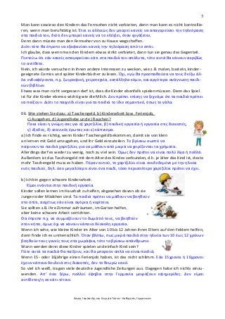 3
Χάρης Γαρίτατζης και Γεωργία Τόσκα – Καθηγητές Γερμανικών
Man kann sowieso den Kindern das Fernsehen nicht verbieten, denn man kann es nicht kontrollie-
ren, wenn man berufstätig ist. Έτσι κι αλλοιώς δεν μπορεί κανείς να απαγορεύσει την τηλεόραση
στα παιδιά του, διότι δεν μπορεί κανείς να το ελέγξει, όταν εργάζεται.
Denn dann müsste man den Fernseher von zu Hause wegschaffen.
Διότι τότε θα έπρεπε να εξαφανίσει κανείς την τηλεόραση από το σπίτι.
Ich glaube, dass wenn man den Kindern etwas strikt verbietet, dann tun sie genau das Gegenteil.
Πιστεύω ότι εάν κανείς απαγορεύσει κάτι στα παιδιά του απόλυτα, τότε αυτά θα κάνουν ακριβώς
το αντίθετο.
Nein, ich würde versuchen in ihnen andere Interessen zu wecken, wie z.B. malen, basteln, kinder-
geeignete Comics und später Kinderbücher zu lesen. Όχι, εγώ θα προσπαθούσα να τους δείξω άλ-
λα ενδιαφέροντα, π.χ. ζωγραφική, χειροτεχνία, κατάλληλα κόμικ, και αργότερα ανάγνωση παιδι-
κών βιβλίων.
Etwas was man nicht vergessen darf ist, dass die Kinder ebenfalls spielen müssen. Denn das Spiel
ist für die Kinder ebenso wichtig wie die Milch. Δεν πρέπει επίσης να ξεχνάμε ότι τα παιδιά πρέπει
να παίζουν. Διότι το παιχνίδι είναι για τα παιδιά το ίδιο σημαντικό, όπως το γάλα.
06. Wie stehen Sie dazu: a) Taschengeld, b) Kinderarbeit bzw. Ferienjob,
c) Ausgehen, d) Jugendliebe und e) Rauchen?
Ποια είναι η γνώμη σας για α) χαρτζιλίκι, β) παιδική εργασία ή εργασία στις διακοπές,
γ) έξοδος, δ) νεανικός έρωτας και ε) κάπνισμα.
a) Ich finde es richtig, wenn Kinder Taschengeld bekommen, damit sie von klein
an lernen mit Geld umzugehen, und ihr Geld einzuteilen. Το βρίσκω σωστό να
παίρνουν τα παιδιά χαρτζιλίκι, για να μάθουν από μικρά να χειρίζονται τα χρήματα.
Allerdings darf es weder zu wenig, noch zu viel sein. Όμως δεν πρέπει να είναι πολύ λίγα ή πολλά.
Außerdem ist das Taschengeld mit dem Alter des Kindes verbunden, d.h. je älter das Kind ist, desto
mehr Taschengeld muss es haben. Πέραν αυτού, το χαρτζιλίκι είναι συνδεδεμένο με την ηλικία
ενός παιδιού, δηλ. όσο μεγαλύτερο είναι ένα παιδί, τόσο περισσότερο χαρτζιλίκι πρέπει να έχει.
b) Ich bin gegen schwere Kinderarbeit.
Είμαι ενάντια στην παιδική εργασία.
Kinder sollen lernen im Haushalt zu helfen, abgesehen davon ob sie
Jungen oder Mädchen sind. Τα παιδιά πρέπει να μάθουν να βοηθούν
στο σπίτι, ασχέτως εάν είναι αγόρια ή κορίτσια.
Sie sollten z.B. ihre Zimmer aufräumen, im Garten helfen,
aber keine schwere Arbeit verrichten.
Θα έπρεπε π.χ. να συμμαζέυουν το δωμάτιό τους, να βοηθούν
στον κήπο, όμως όχι να κάνουν κάποια δύσκολη εργασία.
Wenn ich sehe, wie kleine Kinder im Alter von 10 bis 12 Jahren ihren Eltern auf den Feldern helfen,
dann finde ich es unmenschlich. Όταν βλέπω, πως μικρά παιδιά στην ηλικία των 10 έως 12 χρόνων
βοηθούν τους γονείς τους στα χωράφια, τότε το βρίσκω απάνθρωπο.
Wann werden denn diese Kinder spielen und einfach Kind sein?
Πότε αυτά τα παιδιά θα παίξουν, και θα μπορούν απλά να είναι παιδιά;
Wenn 15- oder 16jährige einen Ferienjob haben, ist das nicht schlimm. Εάν 15χρονοι ή 16χρονοι
έχουν κάποια δουλειά στις διακοπές, δεν το θεωρώ κακό.
So viel ich weiß, tragen viele deutsche Jugendliche Zeitungen aus. Dagegen habe ich nichts einzu-
wenden. Απ’ όσο ξέρω, πολλοί έφηβοι στην Γερμανία μοιράζουν εφημερίδες. Δεν είμαι
αντίθετος/η σε κάτι τέτοιο.
 