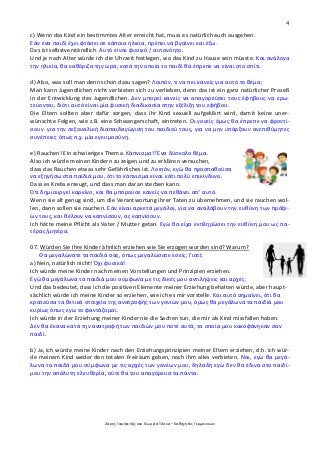 4
Χάρης Γαρίτατζης και Γεωργία Τόσκα – Καθηγητές Γερμανικών
c) Wenn das Kind ein bestimmtes Alter erreicht hat, muss es natürlich auch ausgehen.
Εάν ένα παιδί έχει φτάσει σε κάποια ηλικία, πρέπει να βγαίνει και έξω.
Das ist selbstverständlich. Αυτό είναι φυσικό / αυτονόητο.
Und je nach Alter würde ich die Uhrzeit festlegen, wo das Kind zu Hause sein müsste. Και ανάλογα
την ηλικία, θα καθόριζα την ώρα, κατά την οποία το παιδί θα έπρεπε να είναι στο σπίτι.
d) Also, was soll man denn schon dazu sagen? Λοιπόν, τι να πει κανείς για αυτό το θέμα;
Man kann Jugendlichen nicht verbieten sich zu verlieben, denn das ist ein ganz natürlicher Prozeß
in der Entwicklung des Jugendlichen. Δεν μπορεί κανείς να απαγορεύσει τους έφηβους να ερω-
τεύονται, διότι αυτό είναι μία φυσική διαδικασία στην εξέλιξη του εφήβου.
Die Eltern sollten aber dafür sorgen, dass ihr Kind sexuell aufgeklärt wird, damit keine uner-
wünschte Folgen, wie z.B. eine Schwangerschaft, eintreten. Οι γονείς όμως θα έπρεπε να φροντί-
σουν για την σεξουαλική διαπαιδαγώγιση του παιδιού τους, για να μην υπάρξουν ανεπιθύμητες
συνέπειες όπως π.χ. μία εγκυμοσύνη.
e) Rauchen! Ein schwieriges Thema. Κάπνισμα!! Ένα δύσκολο θέμα.
Also ich würde meinen Kindern zu zeigen und zu erklären versuchen,
dass das Rauchen etwas sehr Gefährliches ist. Λοιπόν, εγώ θα προσπαθούσα
να εξηγήσω στα παιδιά μου, ότι το κάπνισμα είναι κάτι πολύ επικίνδυνο.
Dass es Krebs erzeugt, und dass man daran sterben kann.
Ότι δημιουργεί καρκίνο, και θα μπορούσε κανείς να πεθάνει απ’ αυτό.
Wenn sie alt genug sind, um die Verantwortung ihrer Taten zu übernehmen, und sie rauchen wol-
len, dann sollen sie rauchen. Εάν είναι αρκετά μεγάλοι, για να αναλάβουν την ευθύνη των πράξε-
ών τους, και θέλουν να καπνίσουν, ας καπνίσουν.
Ich hätte meine Pflicht als Vater / Mutter getan. Εγώ θα είχα εκπληρώσει την ευθύνη μου ως πα-
τέρας/μητέρα.
07. Würden Sie Ihre Kinder ähnlich erziehen wie Sie erzogen worden sind? Warum?
Θα μεγαλώνατε τα παιδιά σας, όπως μεγαλώσατε εσείς; Γιατί;
a) Nein, natürlich nicht! Όχι φυσικά!
Ich würde meine Kinder nach meinen Vorstellungen und Prinzipien erziehen.
Εγώ θα μεγάλωνα τα παιδιά μου σύμφωνα με τις δικές μου αντιλήψεις και αρχές.
Und das bedeutet, dass ich die positiven Elemente meiner Erziehung behalten würde, aber haupt-
sächlich würde ich meine Kinder so erziehen, wie ich es mir vorstelle. Και αυτό σημαίνει, ότι θα
κρατούσα τα θετικά στοιχεία της ανατροφής των γονιών μου, όμως θα μεγάλωνα τα παιδιά μου
κυρίως όπως εγώ το φαντάζομαι.
Ich würde in der Erziehung meiner Kinder nie die Sachen tun, die mir als Kind missfallen haben.
Δεν θα έκανα κατά την ανατροφή των παιδιών μου ποτέ αυτά, τα οποία μου κακοφάνηκαν σαν
παιδί.
b) Ja, ich würde meine Kinder nach den Erziehungsprinzipien meiner Eltern erziehen, d.h. ich wür-
de meinem Kind weder den totalen Freiraum geben, noch ihm alles verbieten. Ναι, εγώ θα μεγά-
λωνα τα παιδά μου σύμφωνα με τις αρχές των γονέων μου, δηλαδή εγώ δεν θα έδινα στο παιδί-
μου την απόλυτη ελευθερία, ούτε θα του απαγόρευα τα πάντα.
 