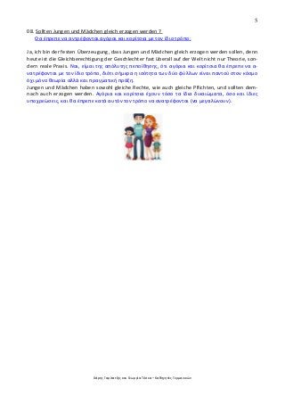 5
Χάρης Γαρίτατζης και Γεωργία Τόσκα – Καθηγητές Γερμανικών
08. Sollten Jungen und Mädchen gleich erzogen werden ?
Θα έπρεπε να αντρέφονται αγόραι και κορίτσια με τον ίδιο τρόπο;
Ja, ich bin der festen Überzeugung, dass Jungen und Mädchen gleich erzogen werden sollen, denn
heute ist die Gleichberechtigung der Geschlechter fast überall auf der Welt nicht nur Theorie, son-
dern reale Praxis. Ναι, είμαι της απόλυτης πεποίθησης, ότι αγόρια και κορίτσια θα έπρεπε να α-
νατρέφονται με τον ίδιο τρόπο, διότι σήμερα η ισότητα των δύο φύλλων είναι παντού στον κόσμο
όχι μόνο θεωρία αλλά και πραγματική πράξη.
Jungen und Mädchen haben sowohl gleiche Rechte, wie auch gleiche Pflichten, und sollten dem-
nach auch erzogen werden. Αγόρια και κορίτσια έχουν τόσο τα ίδια δικαιώματα, όσο και ίδιες
υποχρεώσεις, και θα έπρεπε κατά αυτόν τον τρόπο να ανατρέφονται (να μεγαλώνουν).
 