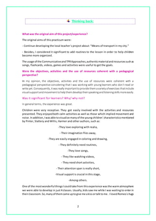 2
Thinking back:
What was the original aim of this project/experience?
The original aims of this practicum were:
- Continue developing the local teacher´s project about: “Means of transport in my city.”
- Besides, I considered it significant to add routines to the lesson in order to help children
become more organized.
The usage of the CommunicativeandTPRApproaches,authenticmaterialandresourcessuchas
songs, flashcards, videos, games and activities were useful to get the goals.
Were the objectives, activities and the use of resources coherent with a pedagogical
perspective?
In my opinion, the objectives, activities and the use of resources were coherent with a
pedagogical perspective considering that I was working with young learners who don´t read or
write yet. Consequently, it wasreally importanttoprovidethemavariety ofexercises thatinclude
visualsupportandmovement tohelpthem developtheirspeakingandlisteningskillsmoreeasily.
Was it significant for learners? Why/ why not?
In general terms, the experience was great.
Children were very receptive. They got easily involved with the activities and resources
presented. They enjoyed both calm activities as well as those which implied movement and
noise. Inaddition, Iwasable tovisualize manyof the youngchildren´characteristicsmentioned
by Pinter, Slattery and Willis, Harmer and other authors, such as:
-They love exploring with realia,
- Their imagination flies away,
-They are easily engaged in coloring and drawing,
- They definitely need routines,
-They love songs,
- They like watching videos,
- They need short activities,
- Their attention span is really short,
-Visual support is crucial in this stage,
-Among others.
One of the mostwonderful thingsI couldtake from thisexperience was the warmatmosphere
we were able to develop in just 4 classes. Usually,kids saw me while I was waiting to enter in
theirclassroom.So,manyof themcame uptogive me akissortalktome. IlovedRomeo´shugs
 