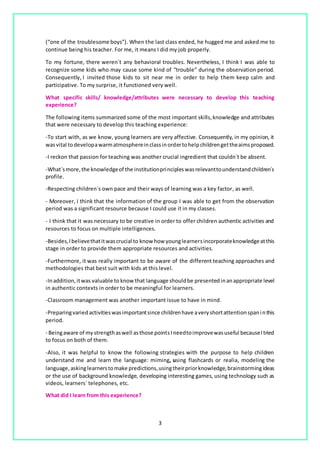3
(“one of the troublesome boys”). When the last class ended, he hugged me and asked me to
continue being his teacher. For me, it means I did my job properly.
To my fortune, there weren´t any behavioral troubles. Nevertheless, I think I was able to
recognize some kids who may cause some kind of “trouble” during the observation period.
Consequently, I invited those kids to sit near me in order to help them keep calm and
participative. To my surprise, it functioned very well.
What specific skills/ knowledge/attributes were necessary to develop this teaching
experience?
The following items summarized some of the most important skills,knowledge and attributes
that were necessary to develop this teaching experience:
-To start with, as we know, young learners are very affective. Consequently, in my opinion, it
wasvital todevelopawarmatmosphereinclassinordertohelpchildrengettheaimsproposed.
-I reckon that passion for teaching was another crucial ingredient that couldn´t be absent.
-What´smore,the knowledgeof the institutionprincipleswasrelevanttounderstandchildren´s
profile.
-Respecting children´s own pace and their ways of learning was a key factor, as well.
- Moreover, I think that the information of the group I was able to get from the observation
period was a significant resource because I could use it in my classes.
- I think that it was necessary to be creative in order to offer children authentic activities and
resources to focus on multiple intelligences.
-Besides,Ibelievethatitwascrucial to know how younglearnersincorporateknowledgeatthis
stage in order to provide them appropriate resources and activities.
-Furthermore, it was really important to be aware of the different teaching approaches and
methodologies that best suit with kids at this level.
-Inaddition,itwas valuable to know that language shouldbe presented inanappropriate level
in authentic contexts in order to be meaningful for learners.
-Classroom management was another important issue to have in mind.
-Preparingvariedactivitieswasimportantsince childrenhave averyshortattentionspaninthis
period.
- Beingaware of mystrengthaswell asthose pointsIneedtoimprovewasuseful becauseItried
to focus on both of them.
-Also, it was helpful to know the following strategies with the purpose to help children
understand me and learn the language: miming, using flashcards or realia, modeling the
language,askinglearnerstomake predictions,usingtheirpriorknowledge,brainstormingideas
or the use of background knowledge, developing interesting games, using technology such as
videos, learners´ telephones, etc.
What did I learn from this experience?
 