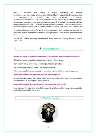 4
Well, I recognize that there is always something to improve.
Sometimes,Iwasmore aware of timingratherthanchildren´senjoymentandexplorationsince
I pretended to develop all the activities I planned.
Personally,Ithinkitshouldn´thappentoanyteachersince itis more importanttogive children
time to experimentwithresourcesandactivitiespresented. Actually,itisthe wayI work when
nobodyobservesme. Infact,Ibelieveitismore significanttogiveeachchildhisowntimerather
than finishing my plans on time. It´s the quality what counts for me rather than the quantity.
In addition,Ihave to confess I felta little uncomfortable withthe local observer´sattitude. I´m
convinced that we need to respect others although we don´t have a close relationship with
them.
To sum up, I reckon we always need to learn things about our teaching and about human
relationships.
Thinking forward:
If I had the chance to develop this experience/project again, what chances would I make?
If I had the chance to develop this experience again, I think I would:
-Care less on timing since it was something that really worried me.
-Try to enjoy teaching as if I wasn´t observed by anyone.
-Think more carefully about how to give some instructions to kids in order to be clearer.
How might this experience/project influence my future goals?
Actually,I thinkthisexperience letme reflectonthe possibilitytogive myclassescompletelyin
English even if I´m working with young learners.
How might this experience/project affect my pedagogical experience?
Inmy opinion, thisexperiencemighthelpme decidewhetherteachingyounglearnerswouldbe
a suitable possibility for me or not.
Thinking inward:
 