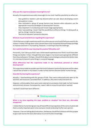 5
Why was this experience/project meaningful to me?
Actually,thisexperience wasreally meaningful to me since I had the possibility to reflect on:
- How grateful a teacher´s job may become when we care about developing a warm
atmosphere in class.
- How motivated a group of young learners may become when educators use the
appropriate resources/strategies to develop their lessons.
- How important it is to develop each lesson stage appropriately.
- How I was working. I mean I had the possibility to reflect on things I´m doing well, as
well as, things I need to improve.
- The kind of educator I pretend to become.
What are my personal believes regarding this experience?
I thinkthateverysingle experience worthatry whenyouare convincedof whoyou wantto do.
Itdoesn´tmatterif thingswere notasIdreamtthemsince Iknowthattherewill alwaysbethings
to improve and learn in my teaching. However, I´m willing to face the challenge.
Am I satisfied with the way I develop this practice? Why/why not?
Personally,Ican´tdenyyou that it wasa bittersweetexperiencesince IthinkIcould have done
thingsevenbetter. Infact, I thought that some stagesin my lessonswere goingtobe different
than theyreallywere. Perhaps,Ishouldthinkabout some strategiesandactivitiesbettersince
it is not easy to transmit some things in a second language.
What differences had this experience made in my intellectual, personal or ethical
development?
Thisexperience mademe ponderuponthe kindof educatorIpretendtobecomeandthe values
I would like to foster in my classes in order to help learners become better human beings.
How did I feel during this experience?
Actually, I loved working with this groups of kids. They were enthusiastic and open to the
activities and resources I provided them. In addition, they were really kind with me.
However, unfortunately,there were some external circumstances that made me feel insecure
and extremely nervous. Consequently, I wasn´t able to enjoy this period as I wanted.
I wished it could have been different.
Thinking outward:
What is my view regarding this topic, problem or situation? Are there any alternative
viewpoints?
I reckonthat as humanbeingswe mayall have differentperspectivesof the same situationand
that is a really important point since everyone needs to develop his/her own opinion.
However,if we are talkingabouteducation,Ibelievewe shouldfindabalance withthe purpose
to give each learner the best alternatives to enrich his/her knowledge.
 