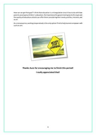 6
How can we get that goal? I think that education is a triangulation since it has to do with how
parentsaccompanychildren´seducation,theimportancethe governmentgivestothistopicand
the qualityof educationschoolscan offerthem consideringtheirneeds,profiles,interests,and
so on.
Asa consequence,workingcooperativelyisthe onlyoptionIfindtohelplearnersempower with
such an aim.
Thanks Aure for encouraging me to finish this period!
I really appreciated that!
 