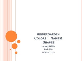 KindergardenColors! 	Names!   Shapes! LynseyWhite Tech 290 11:00 – 12:15 