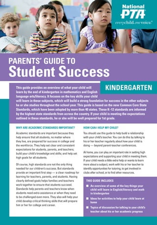 PARENTS’ GUIDE TO
 PARENTS’ GUIDE TO
Student Success
Student Success
 This guide provides an overview of what your child will
 learn by the end of kindergarten in mathematics and English
                                                                                KINDERGARTEN
 language arts/literacy. It focuses on the key skills your child
 will learn in these subjects, which will build a strong foundation for success in the other subjects
 he or she studies throughout the school year. This guide is based on the new Common Core State
 Standards, which have been adopted by more than 40 states. These K–12 standards are informed
 by the highest state standards from across the country. If your child is meeting the expectations
 outlined in these standards, he or she will be well prepared for 1st grade.

 WHY ARE ACADEMIC STANDARDS IMPORTANT?                      HOW CAN I HELP MY CHILD?
 Academic standards are important because they              You should use this guide to help build a relationship
 help ensure that all students, no matter where             with your child’s teacher. You can do this by talking to
 they live, are prepared for success in college and         his or her teacher regularly about how your child is
 the workforce. They help set clear and consistent          doing — beyond parent-teacher conferences.
 expectations for students, parents, and teachers;
 build your child’s knowledge and skills; and help set      At home, you can play an important role in setting high
 high goals for all students.                               expectations and supporting your child in meeting them.
                                                            If your child needs a little extra help or wants to learn
 Of course, high standards are not the only thing           more about a subject, work with his or her teacher to
 needed for our children’s success. But standards           identify opportunities for tutoring, to get involved in
 provide an important first step — a clear roadmap for      clubs after school, or to find other resources.
 learning for teachers, parents, and students. Having
 clearly defined goals helps families and teachers            THIS GUIDE INCLUDES
 work together to ensure that students succeed.               ■ An overview of some of the key things your
 Standards help parents and teachers know when                  child will learn in English/literacy and math
 students need extra assistance or when they need               in kindergarten
 to be challenged even more. They also will help your
                                                              ■ Ideas for activities to help your child learn at
 child develop critical thinking skills that will prepare       home
 him or her for college and career.
                                                              ■ Topics of discussion for talking to your child’s
                                                                teacher about his or her academic progress
 