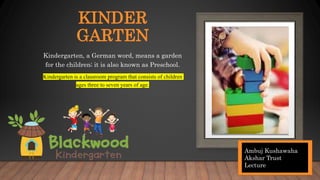 KINDER
GARTEN
Kindergarten, a German word, means a garden
for the children; it is also known as Preschool.
Kindergarten is a classroom program that consists of children
ages three to seven years of age.
Ambuj Kushawaha
Akshar Trust
Lecture
 