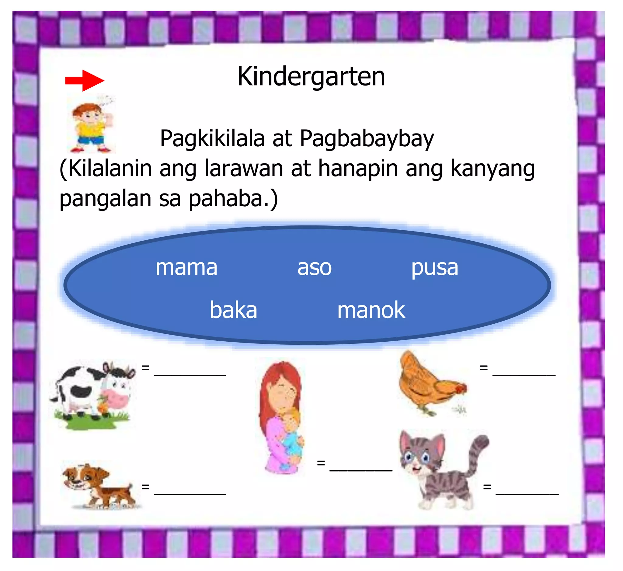 Kindergarten
Pagkikilala at Pagbabaybay
(Kilalanin ang larawan at hanapin ang kanyang
pangalan sa pahaba.)
= ________ = _______
= _______
= ________ = _______
mama aso pusa
baka manok