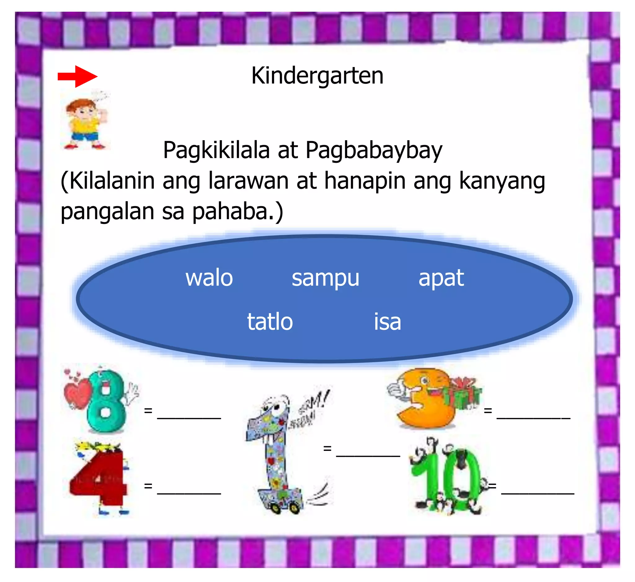Kindergarten
Pagkikilala at Pagbabaybay
(Kilalanin ang larawan at hanapin ang kanyang
pangalan sa pahaba.)
= _______ = ________
= _______
= _______ = ________
walo sampu apat
tatlo isa