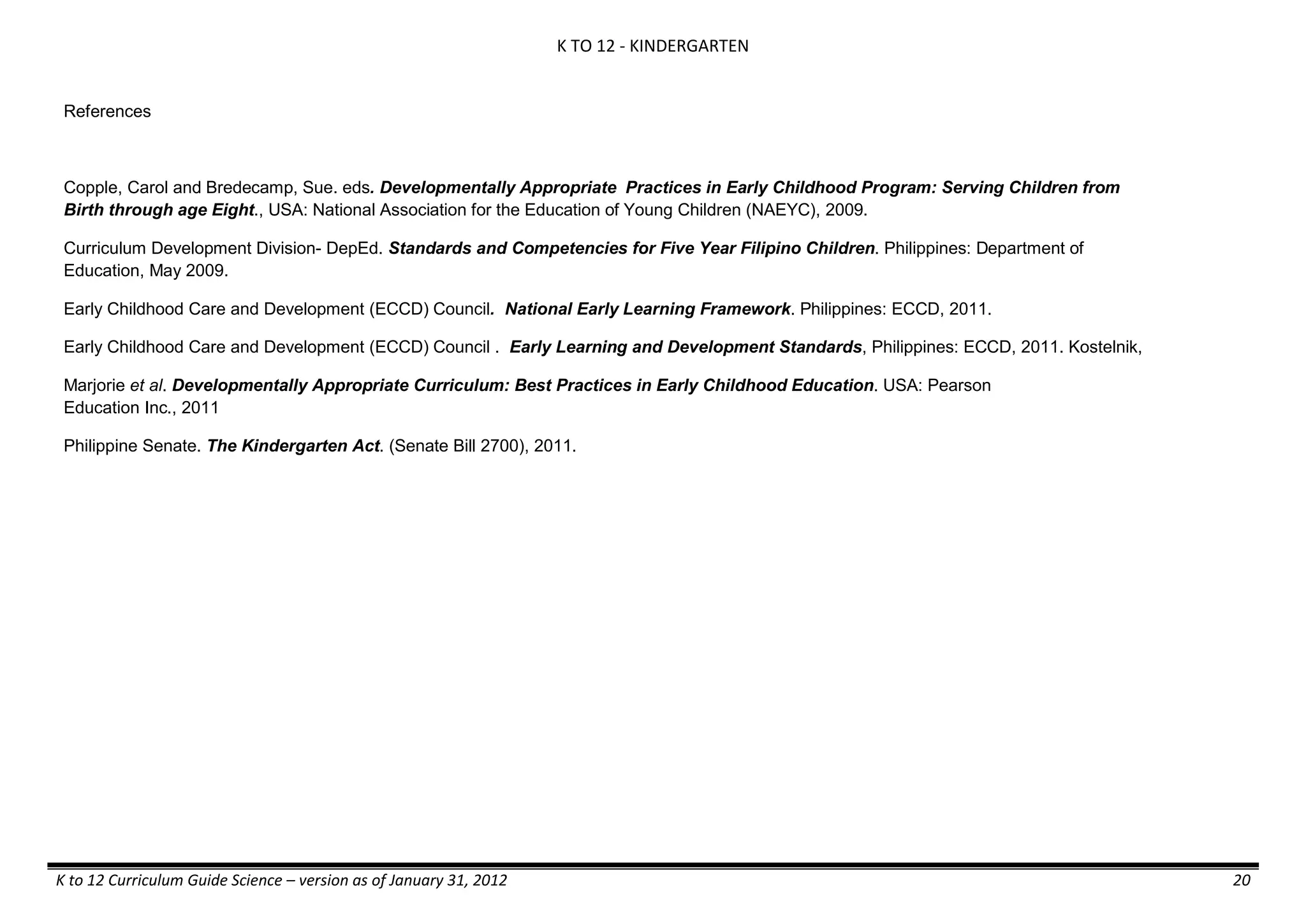 K TO 12 - KINDERGARTEN
K to 12 Curriculum Guide Science – version as of January 31, 2012 20
References
Copple, Carol and Bredecamp, Sue. eds. Developmentally Appropriate Practices in Early Childhood Program: Serving Children from
Birth through age Eight., USA: National Association for the Education of Young Children (NAEYC), 2009.
Curriculum Development Division- DepEd. Standards and Competencies for Five Year Filipino Children. Philippines: Department of
Education, May 2009.
Early Childhood Care and Development (ECCD) Council. National Early Learning Framework. Philippines: ECCD, 2011.
Early Childhood Care and Development (ECCD) Council . Early Learning and Development Standards, Philippines: ECCD, 2011. Kostelnik,
Marjorie et al. Developmentally Appropriate Curriculum: Best Practices in Early Childhood Education. USA: Pearson
Education Inc., 2011
Philippine Senate. The Kindergarten Act. (Senate Bill 2700), 2011.
 