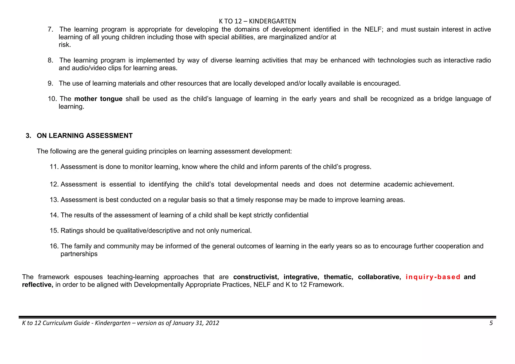 K TO 12 – KINDERGARTEN
K to 12 Curriculum Guide - Kindergarten – version as of January 31, 2012 5
7. The learning program is appropriate for developing the domains of development identified in the NELF; and must sustain interest in active
learning of all young children including those with special abilities, are marginalized and/or at
risk.
8. The learning program is implemented by way of diverse learning activities that may be enhanced with technologies such as interactive radio
and audio/video clips for learning areas.
9. The use of learning materials and other resources that are locally developed and/or locally available is encouraged.
10. The mother tongue shall be used as the child’s language of learning in the early years and shall be recognized as a bridge language of
learning.
3. ON LEARNING ASSESSMENT
The following are the general guiding principles on learning assessment development:
11. Assessment is done to monitor learning, know where the child and inform parents of the child’s progress.
12. Assessment is essential to identifying the child’s total developmental needs and does not determine academic achievement.
13. Assessment is best conducted on a regular basis so that a timely response may be made to improve learning areas.
14. The results of the assessment of learning of a child shall be kept strictly confidential
15. Ratings should be qualitative/descriptive and not only numerical.
16. The family and community may be informed of the general outcomes of learning in the early years so as to encourage further cooperation and
partnerships
The framework espouses teaching-learning approaches that are constructivist, integrative, thematic, collaborative, inquiry-based and
reflective, in order to be aligned with Developmentally Appropriate Practices, NELF and K to 12 Framework.
 