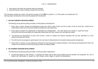 K TO 12 – KINDERGARTEN
7. every learner has his/her own particular wants and interests
8. every learning has a right to develop uniquely from the others
This framework upholds the sixteen (16) general principles of the NELF as guides on (1) child growth and development (2)
learning program development and (3) learning assessment development:

1. ON CHILD GROWTH AND DEVELOPMENT
The following are the general guiding principles on child growth and development:
1. Every child is unique. Growth and development varies from child to child of which the first six years of life are most vital. He/she has an
innate desire to learn and is best done through meaningful and real experiences.
2. Every aspect of growth and development is interrelated and interdependent. The child needs to be nurtured in a good and caring
environment that enhances healthy and dependable relationships with other children and most significant adults.
3. The learning and development of every child involves a series of complex and dynamic processes that are best attended to in a more
positive and responsive manner.
4. The child must be encouraged to aspire beyond one’s own level of achievements and to practice newly acquired competencies.
5. Every child is a thinking, moving, feeling and interactive human being able to actively participate in the learning and development of self in the
context of one’s family and community including cultural and religious beliefs.

2. ON LEARNING PROGRAM DEVELOPMENT
The following are the general guiding principles on learning program development:
6. The learning program is child centered. It promotes the holistic way by which young children grow and develop; and recognizes the role of
families and communities to support the child through various stages of growth and development.

K to 12 Curriculum Guide - Kindergarten – version as of January 31, 2012

4

 