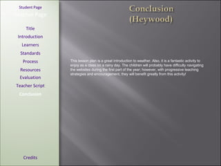 [ Student Page ] Title Introduction Learners Standards Process Resources Credits Teacher Page This lesson plan is a great introduction to weather. Also, it is a fantastic activity to enjoy as a class on a rainy day. The children will probably have difficulty navigating the websites during the first part of the year; however, with progressive teaching strategies and encouragement, they will benefit greatly from this activity! Evaluation Teacher Script Conclusion 