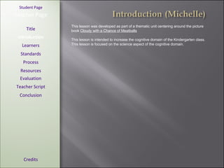 [ Student Page ] Title Introduction Learners Standards Process Resources Credits Teacher Page This lesson was developed as part of a thematic unit centering around the picture book  Cloudy with a Chance of Meatballs This lesson is intended to increase the cognitive domain of the Kindergarten class. This lesson is focused on the science aspect of the cognitive domain. Evaluation Teacher Script Conclusion 