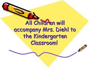 All Children will accompany   Mrs. Diehl to the Kindergarten Classroom!   