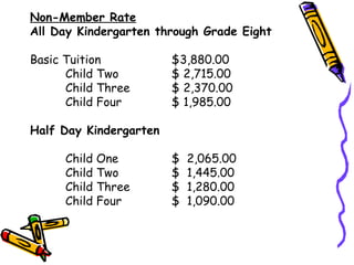 Non-Member Rate All Day Kindergarten through Grade Eight   Basic Tuition $3,880.00 Child Two $ 2,715.00  Child Three $ 2,370.00  Child Four $ 1,985.00 Half Day Kindergarten  Child One $  2,065.00  Child Two $  1,445.00  Child Three $  1,280.00  Child Four $  1,090.00  