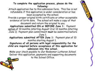 To complete the application process, please do the following: Attach application fee to this admission form.  This fee is not refundable if this application is under consideration or has been accepted by the school. Provide a proper original birth certificate or other acceptable evidence of birth date.  The school will make a copy of that document and return the original to you. Applications submitted ON or BEFORE June 1:  Payment  option  of 10 months  (starting August 1)  or 12 months  (starting June 1).   Payment plan commitment  must  be submitted before June 1. Applications submitted AFTER June 1:  Payment plan of 10 months starting August 1.  Signatures of all persons with legal responsibility for the child are required before acceptance of this application for admission into this school. Make your check payable to  Our Redeemer Lutheran School. Deliver this application, payments and supporting documents to the School Office. 