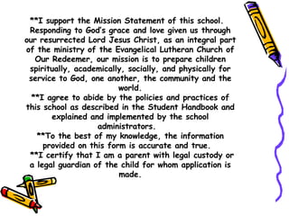 **I support the Mission Statement of this school.  Responding to God’s grace and love given us through our resurrected Lord Jesus Christ, as an integral part of the ministry of the Evangelical Lutheran Church of Our Redeemer, our mission is to prepare children spiritually, academically, socially, and physically for service to God, one another, the community and the world. **I agree to abide by the policies and practices of this school as described in the Student Handbook and explained and implemented by the school administrators.  **To the best of my knowledge, the information provided on this form is accurate and true.   **I certify that I am a parent with legal custody or a legal guardian of the child for whom application is made. 