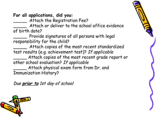 For all applications, did you: _____  Attach the Registration Fee? _____  Attach or deliver to the school office evidence of birth date? _____  Provide signatures of all persons with legal responsibility for the child? _____  Attach copies of the most recent standardized test results (e.g. achievement test)?  If applicable _____ Attach copies of the most recent grade report or other school evaluation?  If applicable _____  Attach physical exam form from Dr. and Immunization History?  Due  prior to  1st day of school 