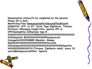 Immunization HistoryTo be completed by the parents Please fill in date: Month/Day/Year   ImmunizationFirstSecondThirdFourth Fifth DTaP, DTP, or DT: Circle Type (Diptheria, Tetanus, Pertussis—Whooping Cough) Polio: specify IPV or OPVHaemophilus Influenzae type B (Hib)XXXXXXXXXXXXHBIGXXXXXXXXXXXXXXXXXXXXXXXXHepatitis BXXXXXXXXXXXXPneumococcal ConjugateXXXXXXMMR (Measles, Mumps, Rubella)XXXXXXXXXXXXXXXXXXVaricella (Chickenpox)XXXXXXXXXXXXXXXXXXXXXXXXHepatitis AXXXXXXXXXXXXTd (Tetanus, Diptheria—adult, every 10 years)MeningococcalOther: Specify 