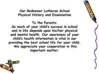 Our Redeemer Lutheran School Physical History and Examination To the Parents: So much of your child’s success in school and in life depends upon his/her physical and mental health. Our awareness of your child’s health information is vital in our providing the best school life for your child.  We appreciate your cooperation in this important matter. 