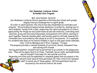 Our Redeemer Lutheran School Extended Care Program Mrs. Carol Geisler, Director Our Redeemer Lutheran Church operates a Christian Day School with grades ranging from pre-kindergarten to eighth grade. In order to assist parents, the church has also established an extended care program.  The principles stressed include obedience to authority, showing love to one’s neighbor, having faith in God, respecting the rights and property of others, appreciating the things we have (both material and non-material), controlling one’s emotions, giving and receiving forgiveness, being patient with others, learning to work together towards common goals, and having a positive attitude towards life. Extended Care is provided by the school as an aid to the parents.  It is available for students who must arrive before 8:00am or need to stay past school dismissal time—2:30 on Mondays and 3:15 on Tuesdays - Fridays. The program provides a relaxed schedule of activities, snacks, homework time, and visiting with friends. During good weather, students will be permitted to go outside to the playground area.  They will be supervised at all times.  Footballs, soccer balls, and basketballs may be brought from home for the outside activities.  Regarding activities such as basketball or volleyball games that are played in the school gym—parents must send written permission for their child to be released to another adult to watch one of these games.  Written permission must be received by the director before the event. 
