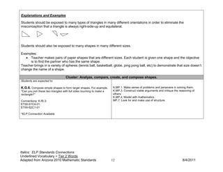 Explanations and Examples

Students should be exposed to many types of triangles in many different orientations in order to eliminate the
misconception that a triangle is always right-side-up and equilateral.




Students should also be exposed to many shapes in many different sizes.

Examples:
   • Teacher makes pairs of paper shapes that are different sizes. Each student is given one shape and the objective
     is to find the partner who has the same shape.
Teacher brings in a variety of spheres (tennis ball, basketball, globe, ping pong ball, etc) to demonstrate that size doesn’t
change the name of a shape.

                                    Cluster: Analyze, compare, create, and compose shapes.
Students are expected to:

K.G.6. Compose simple shapes to form larger shapes. For example,        K.MP.1. Make sense of problems and persevere in solving them.
"Can you join these two triangles with full sides touching to make a    K.MP.3. Construct viable arguments and critique the reasoning of
rectangle?”                                                             others.
                                                                        K.MP.4. Model with mathematics.
Connections: K.RI.3;                                                    MP.7. Look for and make use of structure.
ET00-S1C4-01;
ET00-S2C1-01

*ELP Connection Available




Italics: ELP Standards Connections
Underlined Vocabulary = Tier 2 Words
Adapted from Arizona 2010 Mathematic Standards                         12                                                     8/4/2011
 