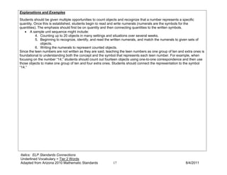 Explanations and Examples

Students should be given multiple opportunities to count objects and recognize that a number represents a specific
quantity. Once this is established, students begin to read and write numerals (numerals are the symbols for the
quantities). The emphasis should first be on quantity and then connecting quantities to the written symbols.
   • A sample unit sequence might include:
           4. Counting up to 20 objects in many settings and situations over several weeks.
           5. Beginning to recognize, identify, and read the written numerals, and match the numerals to given sets of
              objects.
           6. Writing the numerals to represent counted objects.
Since the teen numbers are not written as they are said, teaching the teen numbers as one group of ten and extra ones is
foundational to understanding both the concept and the symbol that represents each teen number. For example, when
focusing on the number “14,” students should count out fourteen objects using one-to-one correspondence and then use
those objects to make one group of ten and four extra ones. Students should connect the representation to the symbol
“14.”




Italics: ELP Standards Connections
Underlined Vocabulary = Tier 2 Words
Adapted from Arizona 2010 Mathematic Standards              17                                             8/4/2011
 