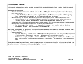 Explanations and Examples

Using a word problem context allows students to develop their understanding about what it means to add and subtract.

Sample learning sequence:
  • Students make sense of a word problem, such as, “Mia had 3 apples. Her friend gave her 2 more. How many
     does she have now?”
         o A student’s “think aloud” of this problem might be, “I know that Mia has some apples and she’s getting
            some more. So she’s going to end up with more apples than she started with.”
  • Students develop the concept of addition/subtraction by modeling the actions in the word problem using:
         o objects, fingers, mental images, drawings, sounds, acting out situations, and/or verbal explanations.
            Students may use different representations based on their experiences, preferences, etc.
  • Students connect their conceptual representations of the situation using symbols, expressions, and/or equations.
  • Students may represent addition/subtraction equations with word problems.
         o For example, given the equation 8 – 2 = 6, a student makes up a word problem such as, “José had 8
            markers and he gave 2 away. How many does he have now?”

Note that in context, there are two types of subtraction problems: separate (take-away) and compare. These two types
are very different when modeled.
   • Example: 8 – 2 = 6
           o Separate (take-away) example: “José had 8 markers and he gave 2 away. How many does he have now?”
               When modeled, a student would begin with 8 objects and remove two to get the result.
           o Comparison example: “José had 8 marbles and Zia had 2. How many more marbles does José have than
               Zia?” When modeled, a student would make a set of 8 objects and a set of 2 objects and compare the two
               sets.

Students may use a document camera or interactive whiteboard to demonstrate addition or subtraction strategies. This
gives them the opportunity to communicate and justify their thinking.




Italics: ELP Standards Connections
Underlined Vocabulary = Tier 2 Words
Adapted from Arizona 2010 Mathematic Standards             44                                            8/4/2011
 