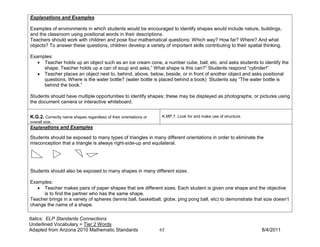 Explanations and Examples

Examples of environments in which students would be encouraged to identify shapes would include nature, buildings,
and the classroom using positional words in their descriptions.
Teachers should work with children and pose four mathematical questions: Which way? How far? Where? And what
objects? To answer these questions, children develop a variety of important skills contributing to their spatial thinking.

Examples:
   • Teacher holds up an object such as an ice cream cone, a number cube, ball, etc. and asks students to identify the
     shape. Teacher holds up a can of soup and asks,” What shape is this can?” Students respond “cylinder!”
   • Teacher places an object next to, behind, above, below, beside, or in front of another object and asks positional
     questions. Where is the water bottle? (water bottle is placed behind a book) Students say “The water bottle is
     behind the book.”

Students should have multiple opportunities to identify shapes; these may be displayed as photographs, or pictures using
the document camera or interactive whiteboard.


K.G.2. Correctly name shapes regardless of their orientations or    K.MP.7. Look for and make use of structure.
overall size.
Explanations and Examples

Students should be exposed to many types of triangles in many different orientations in order to eliminate the
misconception that a triangle is always right-side-up and equilateral.




Students should also be exposed to many shapes in many different sizes.

Examples:
   • Teacher makes pairs of paper shapes that are different sizes. Each student is given one shape and the objective
     is to find the partner who has the same shape.
Teacher brings in a variety of spheres (tennis ball, basketball, globe, ping pong ball, etc) to demonstrate that size doesn’t
change the name of a shape.

Italics: ELP Standards Connections
Underlined Vocabulary = Tier 2 Words
Adapted from Arizona 2010 Mathematic Standards                     65                                             8/4/2011
 