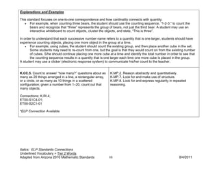 Explanations and Examples

This standard focuses on one-to-one correspondence and how cardinality connects with quantity.
   • For example, when counting three bears, the student should use the counting sequence, “1-2-3,” to count the
       bears and recognize that “three” represents the group of bears, not just the third bear. A student may use an
       interactive whiteboard to count objects, cluster the objects, and state, “This is three”.

In order to understand that each successive number name refers to a quantity that is one larger, students should have
experience counting objects, placing one more object in the group at a time.
    • For example, using cubes, the student should count the existing group, and then place another cube in the set.
       Some students may need to re-count from one, but the goal is that they would count on from the existing number
       of cubes. S/he should continue placing one more cube at a time and identify the total number in order to see that
       the counting sequence results in a quantity that is one larger each time one more cube is placed in the group.
A student may use a clicker (electronic response system) to communicate his/her count to the teacher.


K.CC.5. Count to answer “how many?” questions about as       K.MP.2. Reason abstractly and quantitatively.
many as 20 things arranged in a line, a rectangular array,   K.MP.7. Look for and make use of structure.
or a circle, or as many as 10 things in a scattered          K.MP.8. Look for and express regularity in repeated
configuration; given a number from 1–20, count out that      reasoning.
many objects.

Connections: K.RI.4;
ET00-S1C4-01;
ET00-S2C1-01

*ELP Connection Available




Italics: ELP Standards Connections
Underlined Vocabulary = Tier 2 Words
Adapted from Arizona 2010 Mathematic Standards               88                                              8/4/2011
 