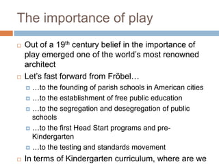 The importance of playOut of a 19th century belief in the importance of play emerged one of the world’s most renowned architectLet’s fast forward from Fröbel……to the founding of parish schools in American cities…to the establishment of free public education…to the segregation and desegregation of public schools…to the first Head Start programs and pre-Kindergarten…to the testing and standards movementIn terms of Kindergarten curriculum, where are we now?