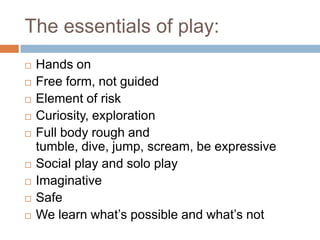 The essentials of play: Hands onFree form, not guidedElement of riskCuriosity, explorationFull body rough and tumble, dive, jump, scream, be expressiveSocial play and solo playImaginativeSafeWe learn what’s possible and what’s not