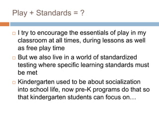Play + Standards = ?I try to encourage the essentials of play in my classroom at all times, during lessons as well as free play timeBut we also live in a world of standardized testing where specific learning standards must be metKindergarten used to be about socialization into school life, now pre-K programs do that so that kindergarten students can focus on…