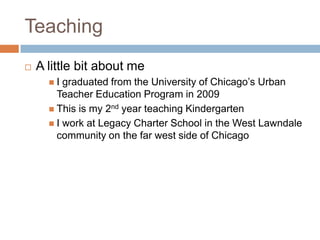 TeachingA little bit about meI graduated from the University of Chicago’s Urban Teacher Education Program in 2009This is my 2nd year teaching KindergartenI work at Legacy Charter School in the West Lawndale community on the far west side of Chicago
