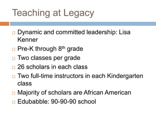 Teaching at LegacyDynamic and committed leadership: Lisa KennerPre-K through 8th gradeTwo classes per grade26 scholars in each classTwo full-time instructors in each Kindergarten classMajority of scholars are African AmericanEdubabble: 90-90-90 school