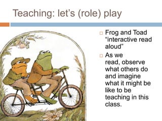 Teaching: let’s (role) playFrog and Toad “interactive read aloud”As we read, observe what others do and imagine what it might be like to be teaching in this class.