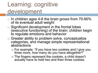 Learning: cognitive developmentIn children ages 4-6 the brain grows from 70-90% of its eventual adult weightSignificant development in the frontal lobes (executive functioning) of the brain; children begin to regulate emotions and behaviorGreater ability to problem solve, conceptualize categories, and manage simple representational abstractionsFor example: “If you have two cookies and I give you three more, how many do you have altogether?” The fingers represent the cookies, a child doesn’t actually have to hold two and then three cookies.