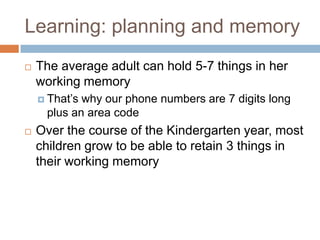 Learning: planning and memoryThe average adult can hold 5-7 things in her working memoryThat’s why our phone numbers are 7 digits long plus an area codeOver the course of the Kindergarten year, most children grow to be able to retain 3 things in their working memory