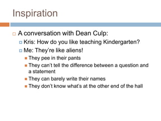InspirationA conversation with Dean Culp:Kris: How do you like teaching Kindergarten?Me: They’re like aliens!They pee in their pantsThey can’t tell the difference between a question and a statementThey can barely write their namesThey don’t know what’s at the other end of the hall