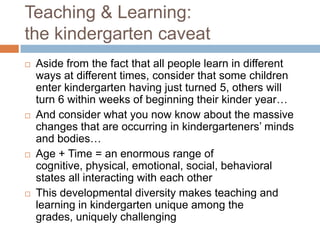 Teaching & Learning: the kindergarten caveatAside from the fact that all people learn in different ways at different times, consider that some children enter kindergarten having just turned 5, others will turn 6 within weeks of beginning their kinder year…And consider what you now know about the massive changes that are occurring in kindergarteners’ minds and bodies…Age + Time = an enormous range of cognitive, physical, emotional, social, behavioral states all interacting with each otherThis developmental diversity makes teaching and learning in kindergarten unique among the grades, uniquely challenging