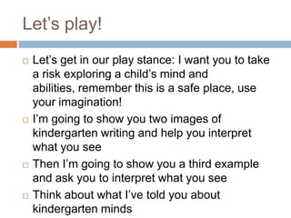 Let’s play!Let’s get in our play stance: I want you to take a risk exploring a child’s mind and abilities, remember this is a safe place, use your imagination!I’m going to show you two images of kindergarten writing and help you interpret what you seeThen I’m going to show you a third example and ask you to interpret what you seeThink about what I’ve told you about kindergarten minds